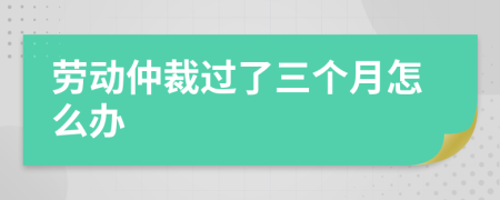 勞動仲裁過了三個月怎么辦