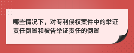 哪些情況下，對(duì)專(zhuān)利侵權(quán)案件中的舉證責(zé)任倒置和被告舉證責(zé)任的倒置