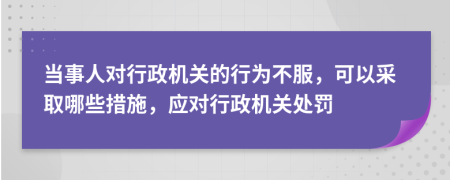 當(dāng)事人對(duì)行政機(jī)關(guān)的行為不服，可以采取哪些措施，應(yīng)對(duì)行政機(jī)關(guān)處罰