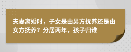 夫妻離婚時，子女是由男方撫養(yǎng)還是由女方撫養(yǎng)？分居兩年，孩子歸誰