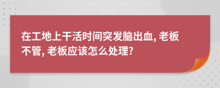 在工地上干活時(shí)間突發(fā)腦出血, 老板不管, 老板應(yīng)該怎么處理?