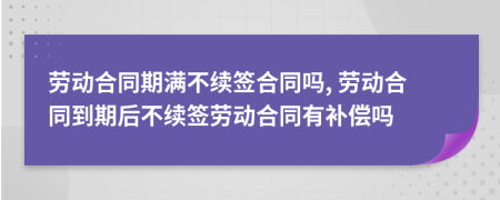 勞動合同期滿不續(xù)簽合同嗎, 勞動合同到期后不續(xù)簽勞動合同有補償嗎