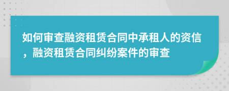 如何審查融資租賃合同中承租人的資信，融資租賃合同糾紛案件的審查
