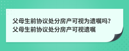 父母生前協(xié)議處分房產(chǎn)可視為遺囑嗎？父母生前協(xié)議處分房產(chǎn)可視遺囑