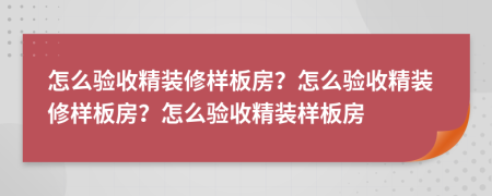 怎么驗收精裝修樣板房？怎么驗收精裝修樣板房？怎么驗收精裝樣板房