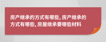 房產(chǎn)繼承的方式有哪些, 房產(chǎn)繼承的方式有哪些, 房屋繼承要哪些材料