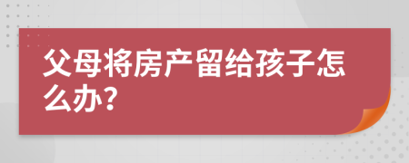 父母將房產(chǎn)留給孩子怎么辦？