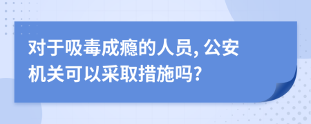 對(duì)于吸毒成癮的人員, 公安機(jī)關(guān)可以采取措施嗎?