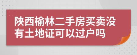 陜西榆林二手房買賣沒有土地證可以過戶嗎