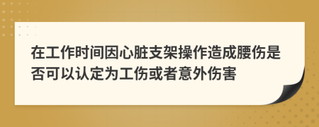 在工作時間因心臟支架操作造成腰傷是否可以認(rèn)定為工傷或者意外傷害