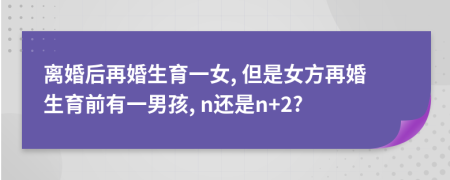 離婚后再婚生育一女, 但是女方再婚生育前有一男孩, n還是n+2?