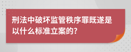 刑法中破壞監(jiān)管秩序罪既遂是以什么標(biāo)準(zhǔn)立案的?