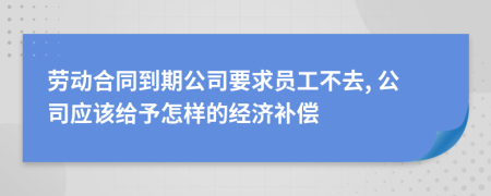 勞動合同到期公司要求員工不去, 公司應(yīng)該給予怎樣的經(jīng)濟補償