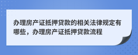 辦理房產證抵押貸款的相關法律規(guī)定有哪些，辦理房產證抵押貸款流程