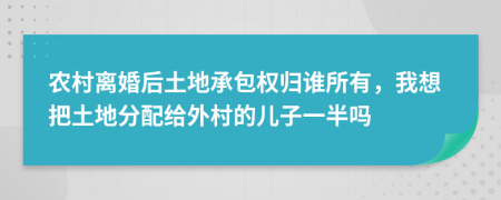 農(nóng)村離婚后土地承包權(quán)歸誰所有，我想把土地分配給外村的兒子一半嗎