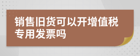 銷售舊貨可以開增值稅專用發(fā)票嗎