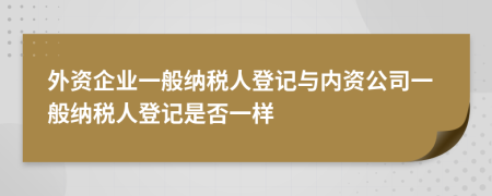 外資企業(yè)一般納稅人登記與內資公司一般納稅人登記是否一樣