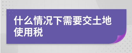 什么情況下需要交土地使用稅