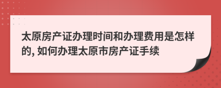 太原房產(chǎn)證辦理時間和辦理費用是怎樣的, 如何辦理太原市房產(chǎn)證手續(xù)