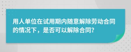 用人單位在試用期內(nèi)隨意解除勞動合同的情況下，是否可以解除合同？