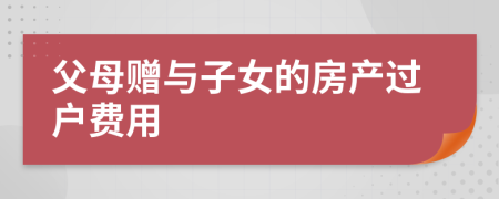 父母贈與子女的房產(chǎn)過戶費(fèi)用