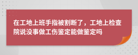 在工地上班手指被割斷了，工地上檢查院說沒事做工傷鑒定能做鑒定嗎