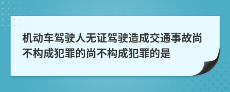 機動車駕駛?cè)藷o證駕駛造成交通事故尚不構(gòu)成犯罪的尚不構(gòu)成犯罪的是