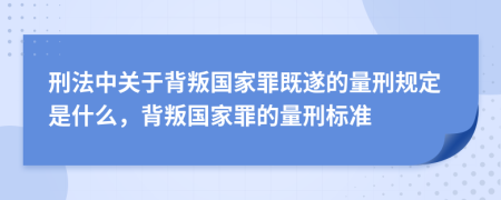 刑法中關(guān)于背叛國家罪既遂的量刑規(guī)定是什么，背叛國家罪的量刑標準