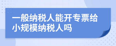 一般納稅人能開專票給小規(guī)模納稅人嗎