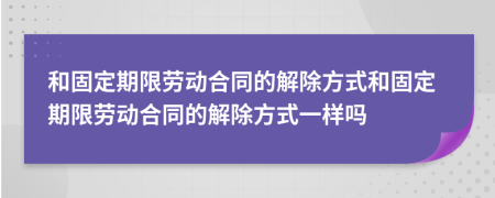 和固定期限勞動合同的解除方式和固定期限勞動合同的解除方式一樣嗎