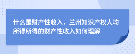 什么是財(cái)產(chǎn)性收入，蘭州知識產(chǎn)權(quán)人均所得所得的財(cái)產(chǎn)性收入如何理解