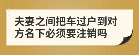 夫妻之間把車過戶到對方名下必須要注銷嗎