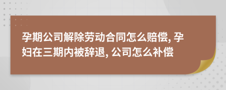 孕期公司解除勞動合同怎么賠償, 孕婦在三期內(nèi)被辭退, 公司怎么補(bǔ)償