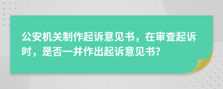 公安機關制作起訴意見書，在審查起訴時，是否一并作出起訴意見書？