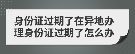 身份證過期了在異地辦理身份證過期了怎么辦