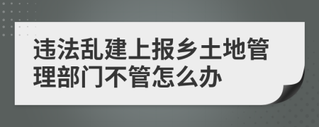違法亂建上報鄉(xiāng)土地管理部門不管怎么辦