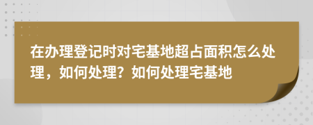 在辦理登記時(shí)對宅基地超占面積怎么處理，如何處理？如何處理宅基地