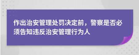 作出治安管理處罰決定前，警察是否必須告知違反治安管理行為人
