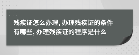 殘疾證怎么辦理, 辦理殘疾證的條件有哪些, 辦理殘疾證的程序是什么
