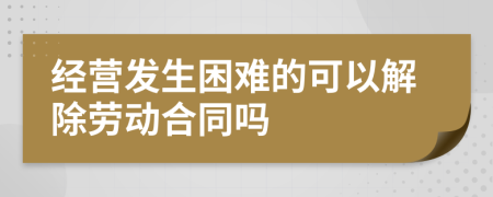 經(jīng)營發(fā)生困難的可以解除勞動(dòng)合同嗎