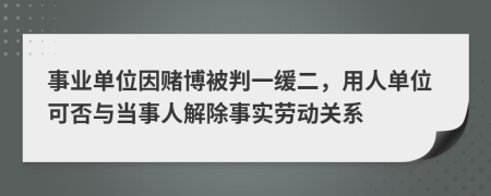 事業(yè)單位因賭博被判一緩二，用人單位可否與當(dāng)事人解除事實(shí)勞動(dòng)關(guān)系