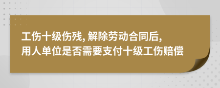 工傷十級傷殘, 解除勞動合同后, 用人單位是否需要支付十級工傷賠償