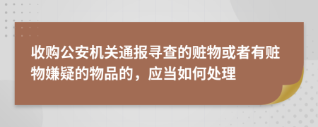 收購公安機(jī)關(guān)通報(bào)尋查的贓物或者有贓物嫌疑的物品的，應(yīng)當(dāng)如何處理
