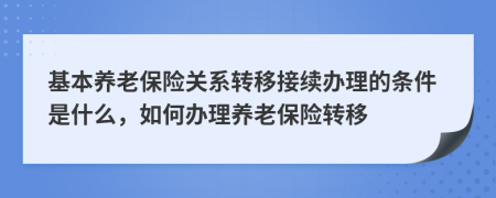 基本養(yǎng)老保險關系轉(zhuǎn)移接續(xù)辦理的條件是什么，如何辦理養(yǎng)老保險轉(zhuǎn)移