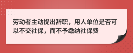 勞動(dòng)者主動(dòng)提出辭職，用人單位是否可以不交社保，而不予繳納社保費(fèi)
