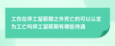 工傷在停工留薪期之外死亡的可以認(rèn)定為工亡嗎停工留薪期有哪些待遇