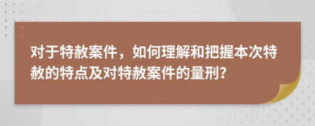 對于特赦案件，如何理解和把握本次特赦的特點及對特赦案件的量刑？