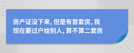 房產(chǎn)證沒下來, 但是有首套房, 我現(xiàn)在要過戶給別人, 算不算二套房