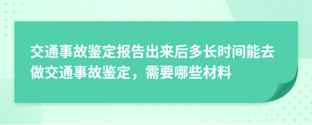 交通事故鉴定报告出来后多长时间能去做交通事故鉴定，需要哪些材料