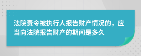 法院責(zé)令被執(zhí)行人報(bào)告財(cái)產(chǎn)情況的，應(yīng)當(dāng)向法院報(bào)告財(cái)產(chǎn)的期間是多久